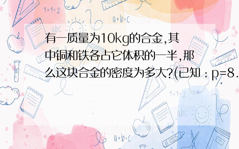 有一质量为10kg的合金,其中铜和铁各占它体积的一半,那么这块合金的密度为多大?(已知：p=8.9x10的三次方kg/m的立方,p铁=7.9x10的三次方kg/m的立方）