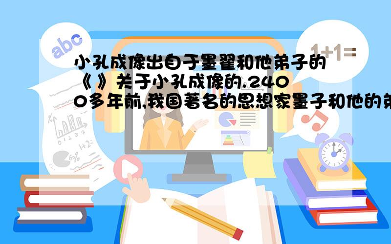 小孔成像出自于墨翟和他弟子的《 》关于小孔成像的.2400多年前,我国著名的思想家墨子和他的弟子在《 》一书中记载了小孔成像的现象.