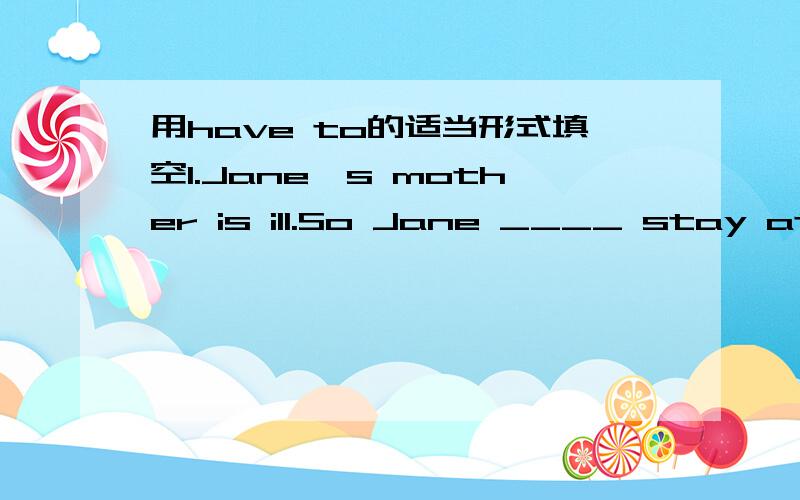 用have to的适当形式填空1.Jane's mother is ill.So Jane ____ stay at home and look after her.2.---___ you ____ do that now?---No,l ___.3.My brother ___ go to school on foot because he can't ride a bike.4.lt's late.But they ___wait for the bus.5