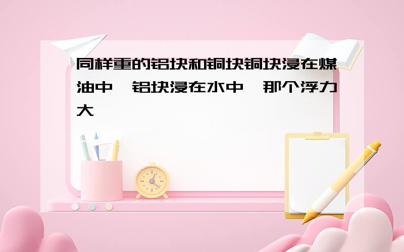 同样重的铝块和铜块铜块浸在煤油中,铝块浸在水中,那个浮力大