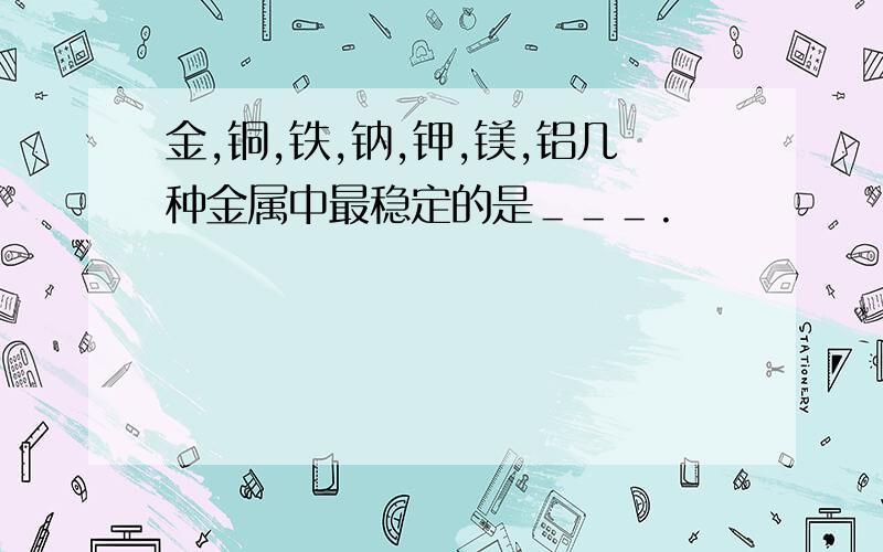 金,铜,铁,钠,钾,镁,铝几种金属中最稳定的是＿＿＿.