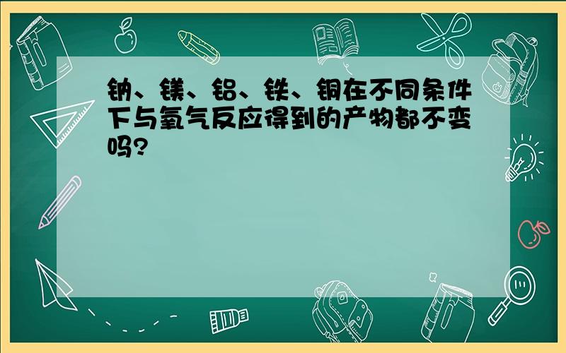 钠、镁、铝、铁、铜在不同条件下与氧气反应得到的产物都不变吗?