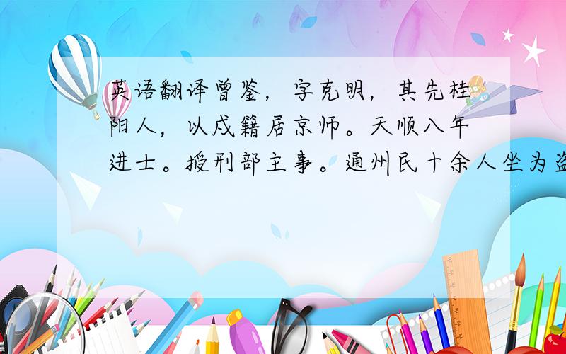 英语翻译曾鉴，字克明，其先桂阳人，以戍籍居京师。天顺八年进士。授刑部主事。通州民十余人坐为盗，狱已具，鉴辨其诬。果获真盗。成化末，历右通政，累迁工部左侍郎。弘治十三年