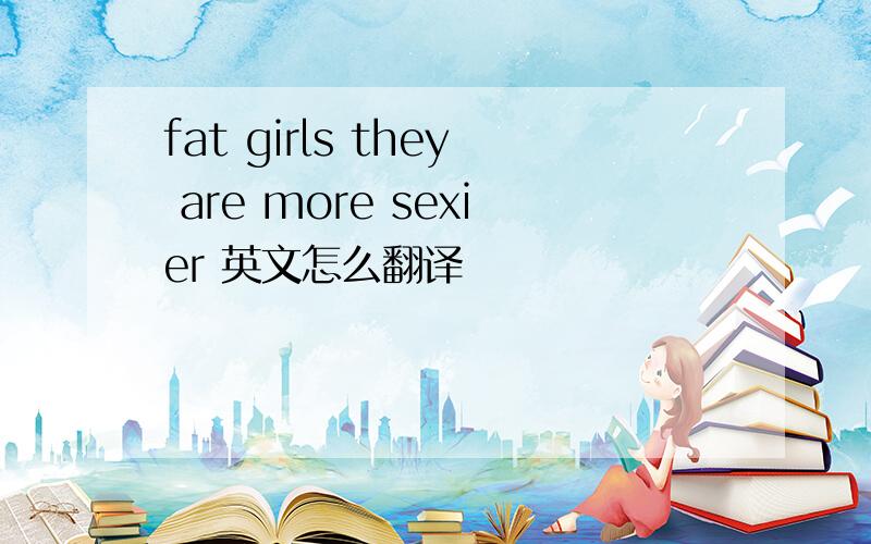 fat girls they are more sexier 英文怎么翻译