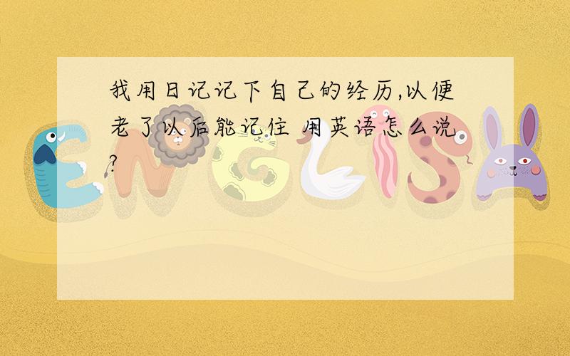 我用日记记下自己的经历,以便老了以后能记住 用英语怎么说?