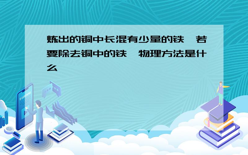 炼出的铜中长混有少量的铁,若要除去铜中的铁,物理方法是什么