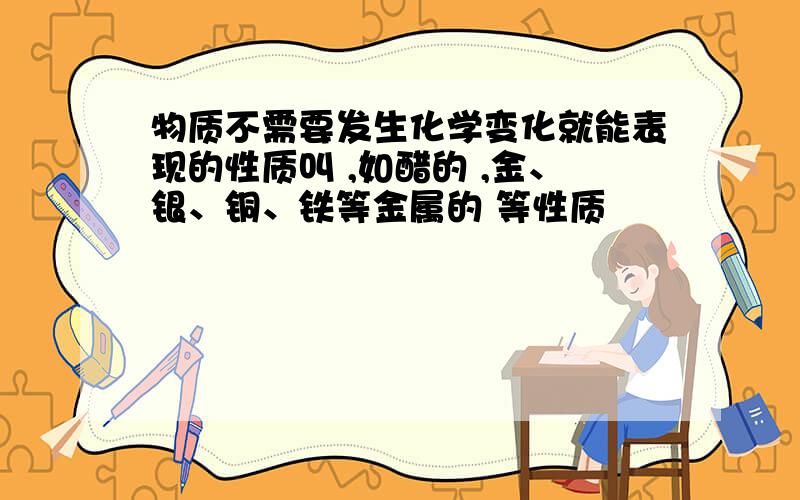 物质不需要发生化学变化就能表现的性质叫 ,如醋的 ,金、银、铜、铁等金属的 等性质