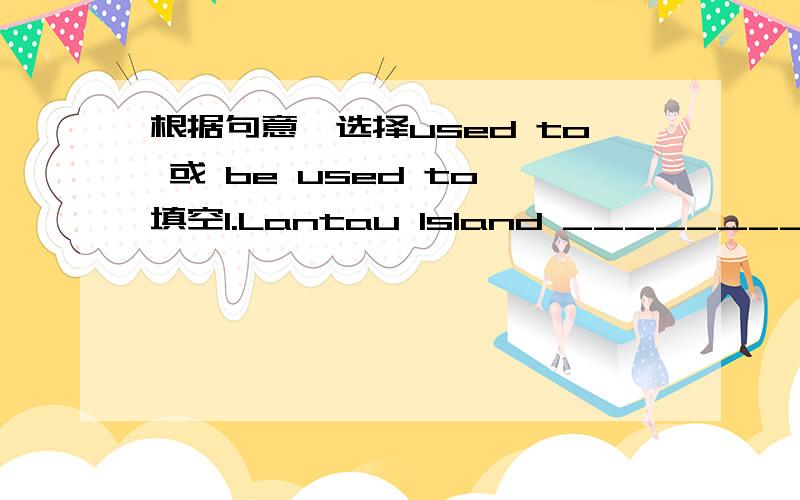 根据句意,选择used to 或 be used to 填空1.Lantau Island _________ be the home of many wild animals.2.My father __________ working hard.3.I don't think I _________ the life here.4.There __________ be a tall tree in front of the house.5.I don't