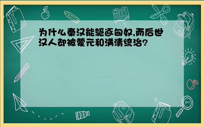 为什么秦汉能驱逐匈奴,而后世汉人却被蒙元和满清统治?