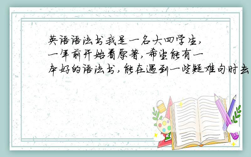 英语语法书我是一名大四学生,一年前开始看原著,希望能有一本好的语法书,能在遇到一些疑难句时去语法书上查,也希望能系统学一下.好像有一些语法书很著名,如朗文出的,科林斯出的,它们