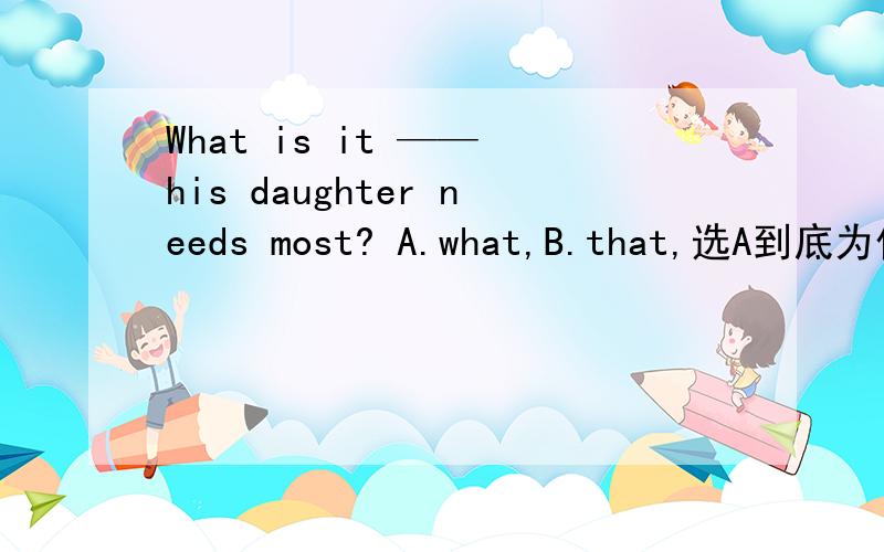 What is it —— his daughter needs most? A.what,B.that,选A到底为什么?!