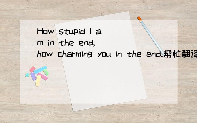 How stupid I am in the end, how charming you in the end.帮忙翻译一下, 准确点.