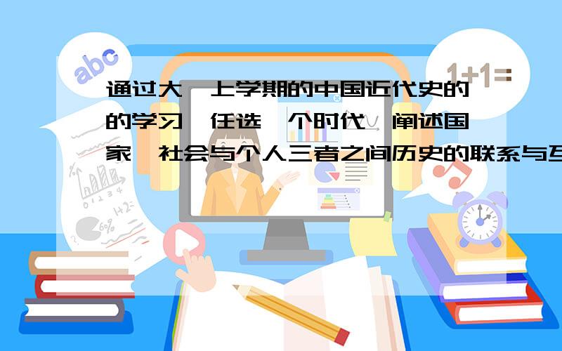 通过大一上学期的中国近代史的的学习,任选一个时代,阐述国家、社会与个人三者之间历史的联系与互动要求具体,深入,详细的阐述.在800~1000字之间.发到zhouyicong1010 @126.com