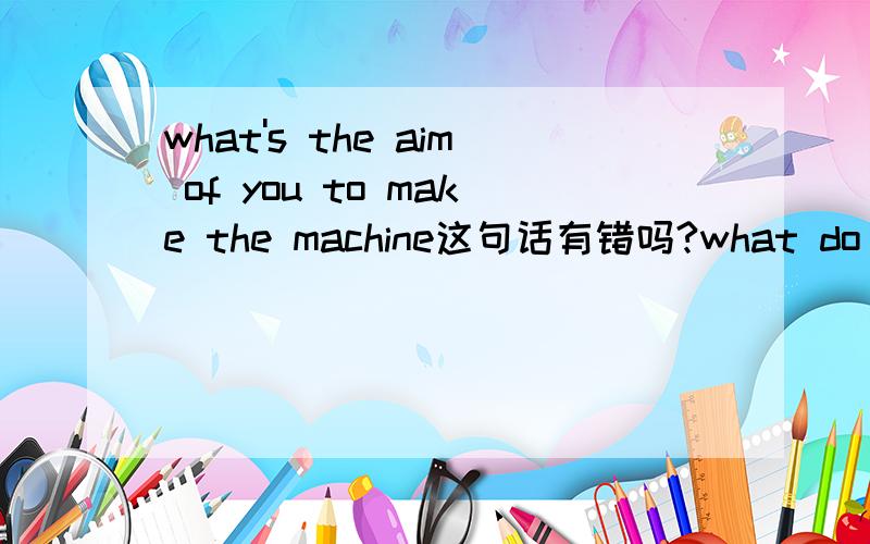 what's the aim of you to make the machine这句话有错吗?what do you make the machine for和这句是一样的吗？