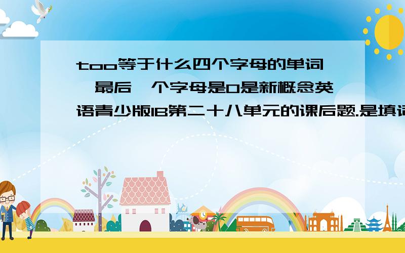 too等于什么四个字母的单词,最后一个字母是O是新概念英语青少版1B第二十八单元的课后题.是填词游戏的第9