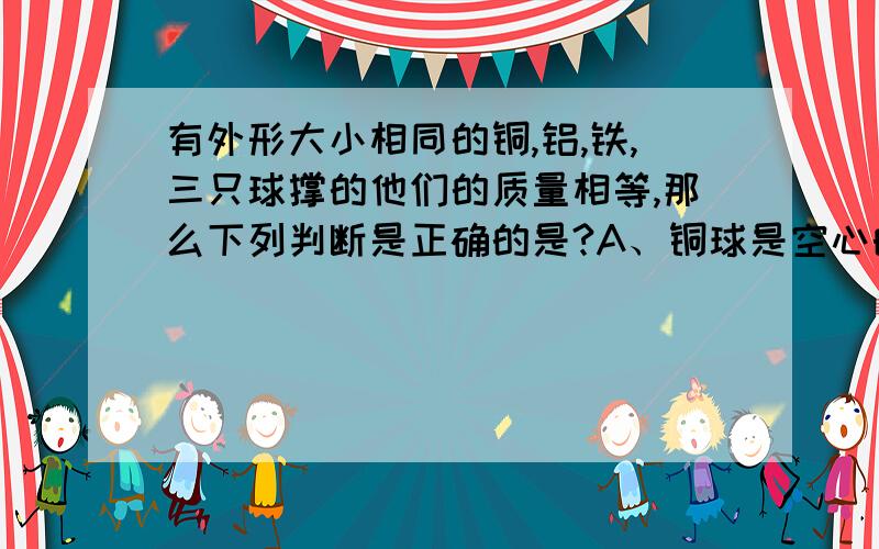 有外形大小相同的铜,铝,铁,三只球撑的他们的质量相等,那么下列判断是正确的是?A、铜球是空心的,铁球和铝球是实心的B、三只球都是空心的C、铜球和铁球肯定的是空心的,铝球可能是实心的