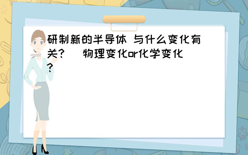 研制新的半导体 与什么变化有关? （物理变化or化学变化?）