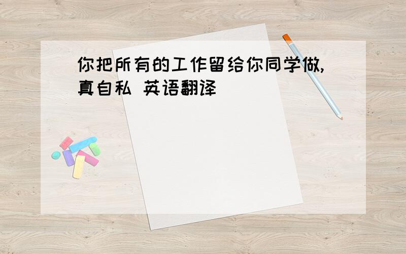 你把所有的工作留给你同学做,真自私 英语翻译