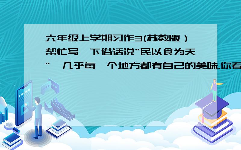 六年级上学期习作3(苏教版）帮忙写一下俗话说“民以食为天”,几乎每一个地方都有自己的美味.你看；北京的烤鸭,西安的羊肉泡馍,内蒙古的小肥羊,云南的过桥米线,山西的刀削面.从宴会上