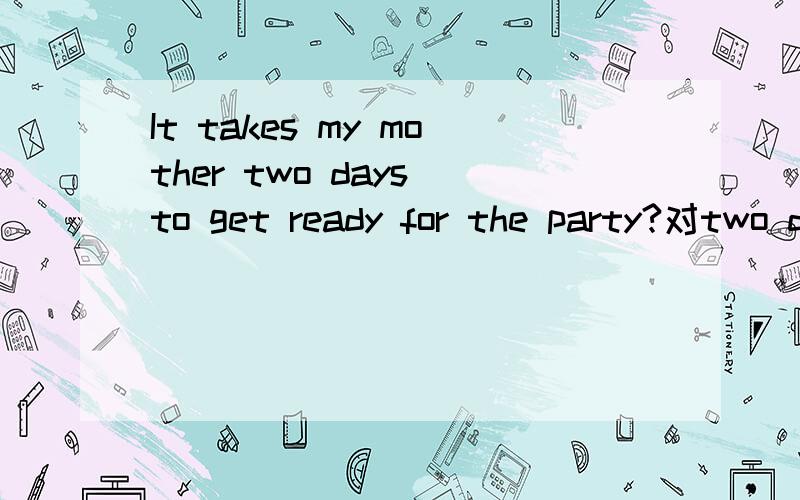 It takes my mother two days to get ready for the party?对two days 提问!