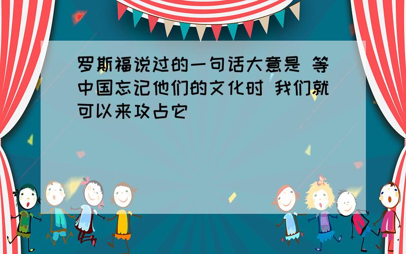 罗斯福说过的一句话大意是 等中国忘记他们的文化时 我们就可以来攻占它