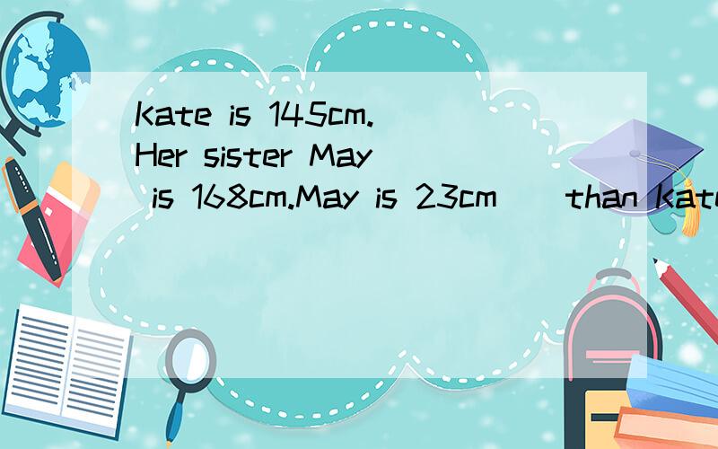 Kate is 145cm.Her sister May is 168cm.May is 23cm _ than Kate