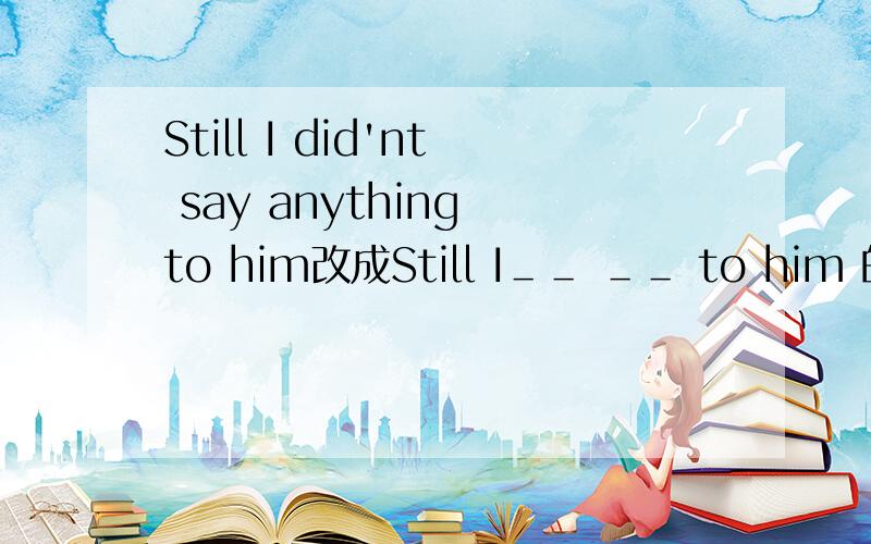 Still I did'nt say anything to him改成Still I＿＿ ＿＿ to him 的句式