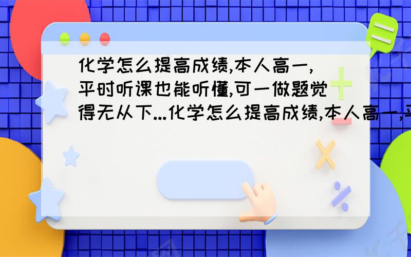 化学怎么提高成绩,本人高一,平时听课也能听懂,可一做题觉得无从下...化学怎么提高成绩,本人高一,平时听课也能听懂,可一做题觉得无从下手,成绩老是上不去,怎么办?哪位大哥哥,大姐姐给我