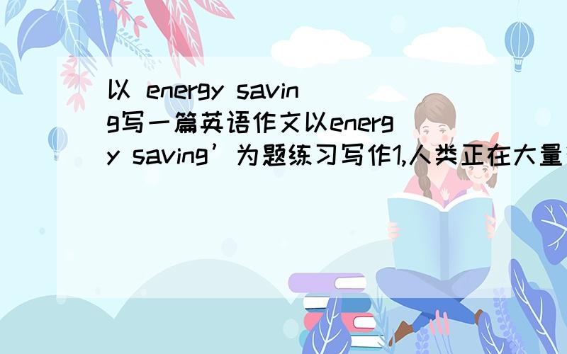 以 energy saving写一篇英语作文以energy saving’为题练习写作1,人类正在大量消耗地球能源、排放温室气体2,节约能源要从小事做起,举例说明在日常生活中节约能源的方法 帮我写一篇120字的作文