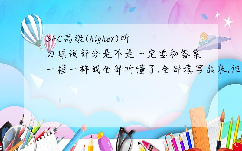 BEC高级(higher)听力填词部分是不是一定要和答案一模一样我全部听懂了,全部填写出来,但是不是每个都和答案一模一样,比如;我填写coordinating 答案是project coordinating 我填写consultants ,答案是regio