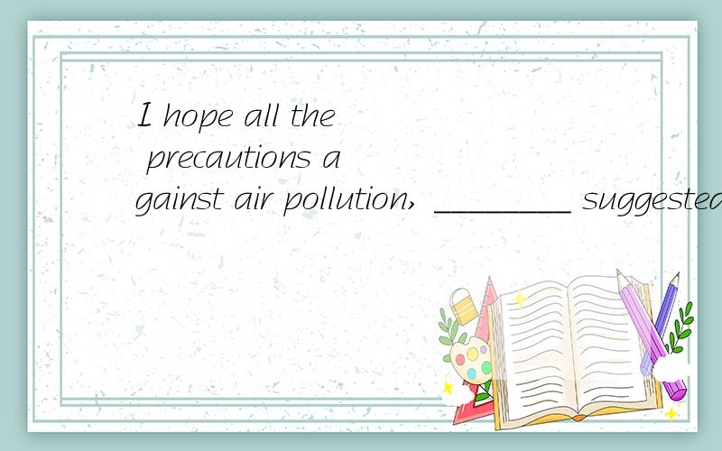 I hope all the precautions against air pollution, ________ suggested by the local government, will be seriously considered here. A. whileB. sinceC. afterD. as