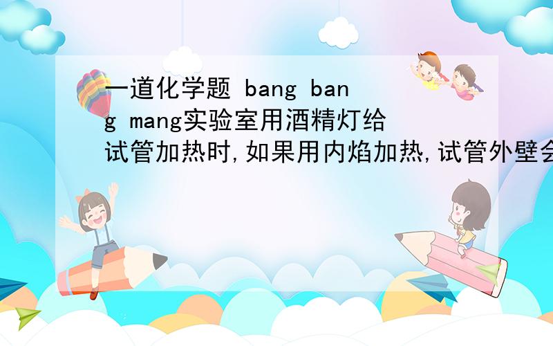 一道化学题 bang bang mang实验室用酒精灯给试管加热时,如果用内焰加热,试管外壁会附着一层黑色物质,实验证明该物质是炭黑,而用外焰加热时,却看不见这种现象.通过这个实验可以得出哪些结