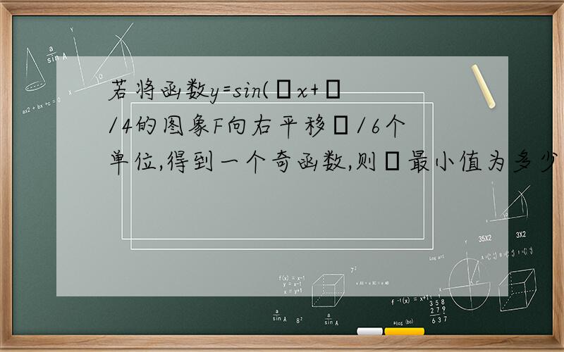 若将函数y=sin(ωx+π/4的图象F向右平移π/6个单位,得到一个奇函数,则ω最小值为多少