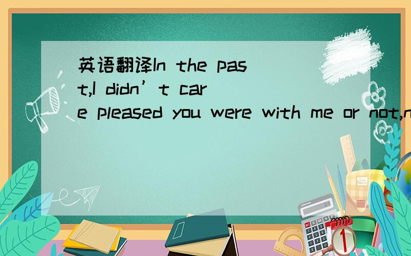 英语翻译In the past,I didn’t care pleased you were with me or not,now I’m sorry to say I didn't show you the respect before.But I am thankful for what you have done for me.