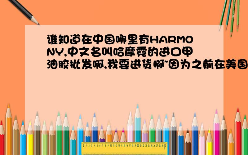 谁知道在中国哪里有HARMONY,中文名叫哈摩霓的进口甲油胶批发啊,我要进货啊~因为之前在美国顺便带一些进口甲油油回国,快用完了～从国外直接进量不是很大,不划算～国内有进货就最好了～t