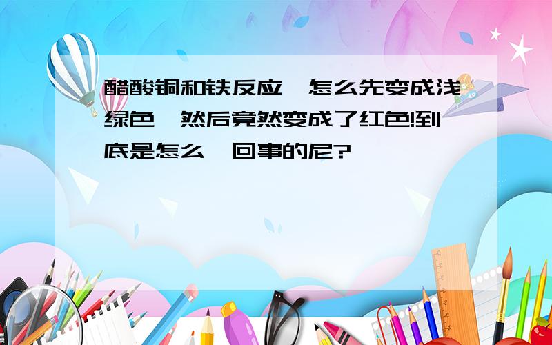 醋酸铜和铁反应,怎么先变成浅绿色,然后竟然变成了红色!到底是怎么一回事的尼?