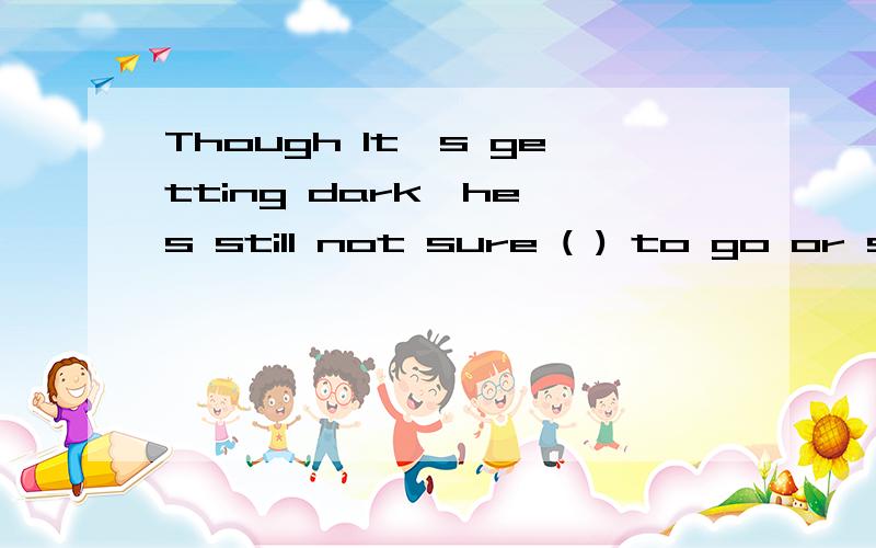 Though It's getting dark,he's still not sure ( ) to go or stay.a where b whether c when d whatThough It's getting dark,he's still not sure ( ) to go or stay.a where b whether c when d what 请问选那个?why?