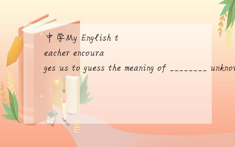 中学My English teacher encourages us to guess the meaning of ________ unknown words we meet in our reading according to _______ context.A.the ,/ B.the ,the C./ ,/ D./ ,the 还有为什么,
