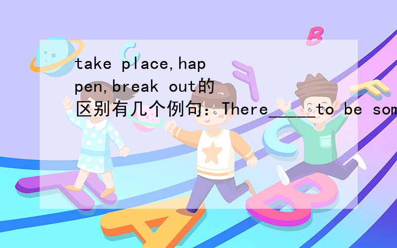 take place,happen,break out的区别有几个例句：There_____to be some money in the bag.Great changes have _____in the countryside.Fighting_____in the Korean parliament yestersday.