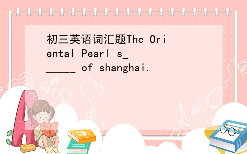 初三英语词汇题The Oriental Pearl s______ of shanghai.