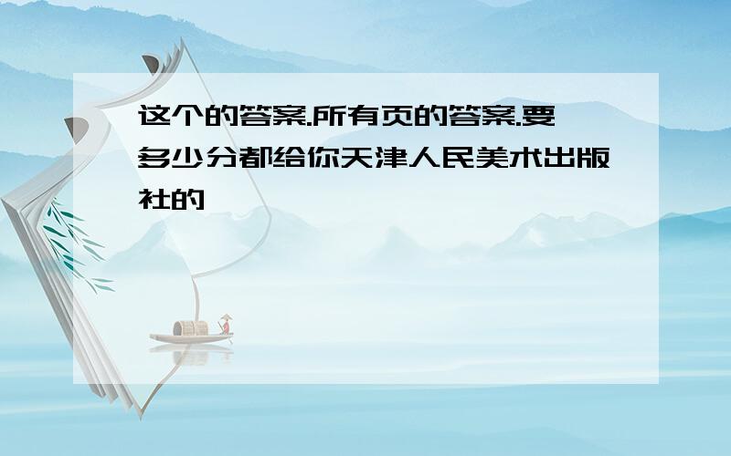 这个的答案.所有页的答案.要多少分都给你天津人民美术出版社的