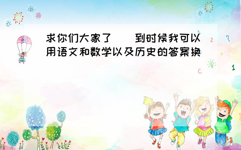 求你们大家了``到时候我可以用语文和数学以及历史的答案换