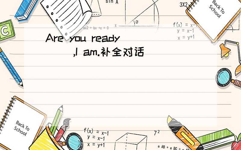 Are you ready ( ),I am.补全对话