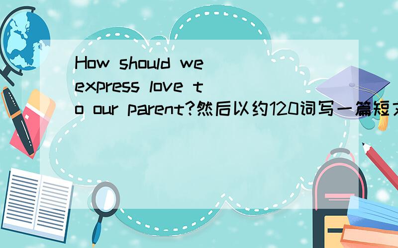 How should we express love to our parent?然后以约120词写一篇短文谈谈你的看法,内容包括：（1）你是否对父母说：“我爱你”及其原因（2）你认为子女有哪些方式可以表达对父母的爱（3）叙述你或