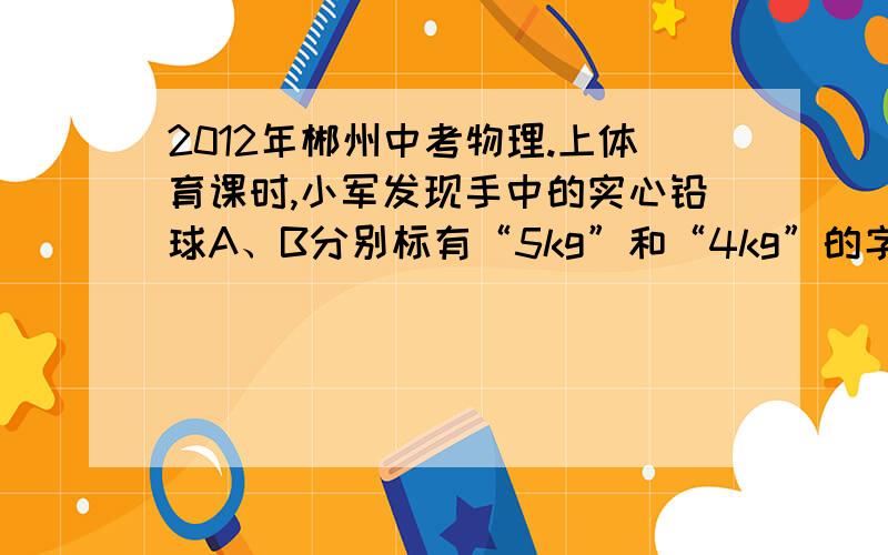 2012年郴州中考物理.上体育课时,小军发现手中的实心铅球A、B分别标有“5kg”和“4kg”的字样,则它们的体积之比为VA V B---------密度之比为p A--------- PB(要有过程）