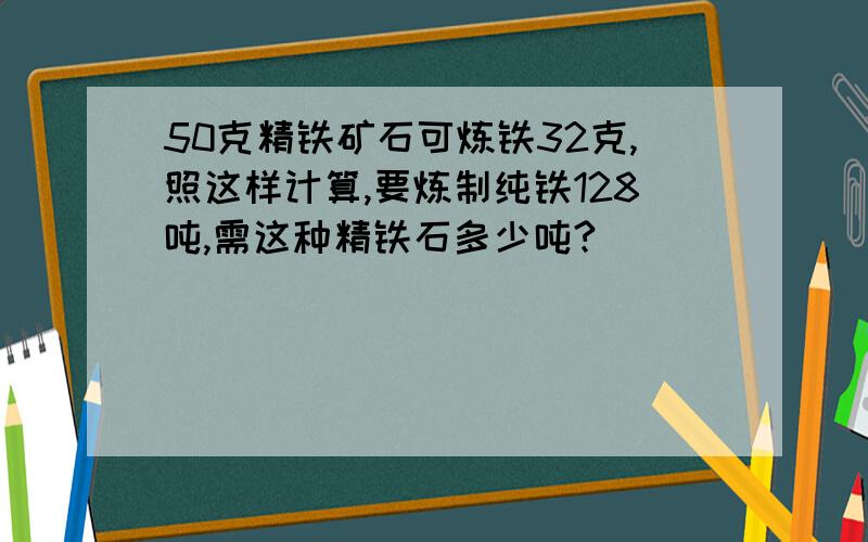 50克精铁矿石可炼铁32克,照这样计算,要炼制纯铁128吨,需这种精铁石多少吨?