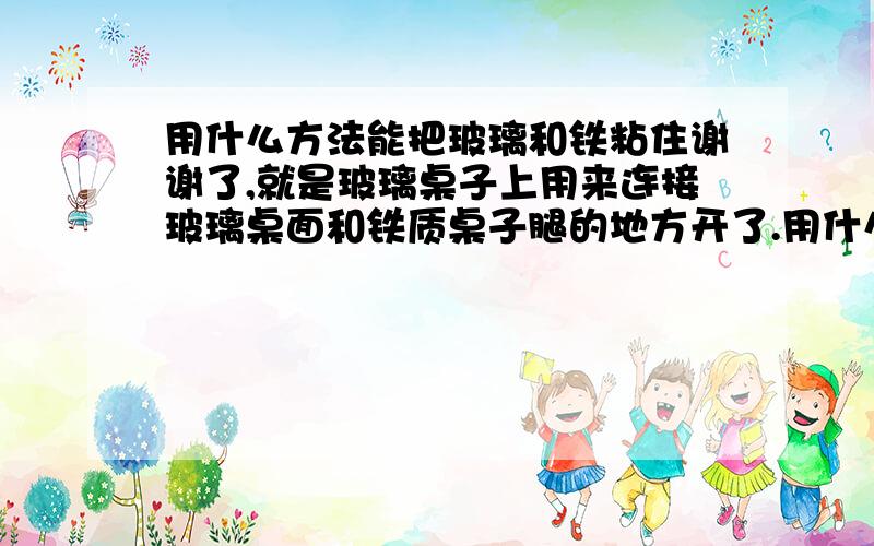 用什么方法能把玻璃和铁粘住谢谢了,就是玻璃桌子上用来连接玻璃桌面和铁质桌子腿的地方开了.用什么方法能把它们粘在一起呢?