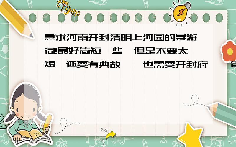 急求河南开封清明上河园的导游词!最好简短一些,但是不要太短,还要有典故,、也需要开封府 、 包公祠 、 杨潘湖 、 铁塔 的.有的最好!而且要沿途的哦.