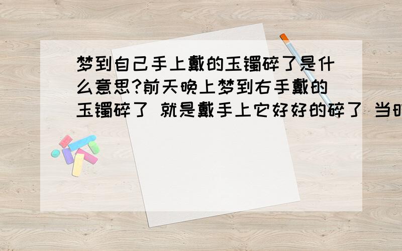 梦到自己手上戴的玉镯碎了是什么意思?前天晚上梦到右手戴的玉镯碎了 就是戴手上它好好的碎了 当时还在想 肯定是我平常碰来碰去的原因 感觉这梦很真 醒来看看玉还在 还怕是在做梦 还