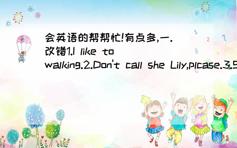 会英语的帮帮忙!有点多,一.改错1.I like to walking.2.Don't call she Lily,plcase.3.She is aold teacher.4.How does she comes to school?二.句型转换1.She is going there (by bile).就括号部分提问!2.She often does some washing on Suda